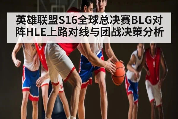 英雄联盟S16全球总决赛BLG对阵HLE上路对线与团战决策分析