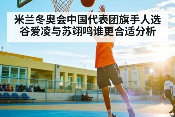 米兰冬奥会中国代表团旗手人选 谷爱凌与苏翊鸣谁更合适分析